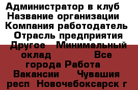 Администратор в клуб › Название организации ­ Компания-работодатель › Отрасль предприятия ­ Другое › Минимальный оклад ­ 23 000 - Все города Работа » Вакансии   . Чувашия респ.,Новочебоксарск г.